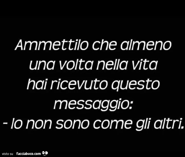 Ammettilo che almeno una volta nella vita nai ricevuto questo messaggio: io non sono come gli altri