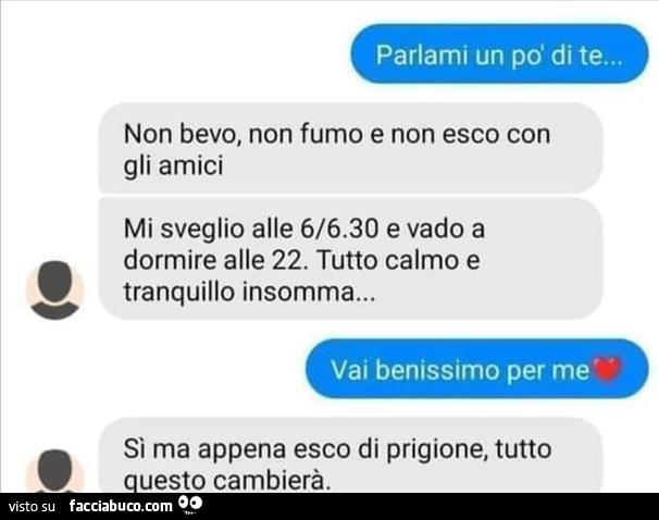 Parlami un po' di te… non bevo, non fumo e non esco con gli amici mi sveglio alle 6/6.30 e vado a dormire alle 22. Tutto calmo e tranquillo insomma… sì ma appena esco di prigione, tutto uesto cambierà