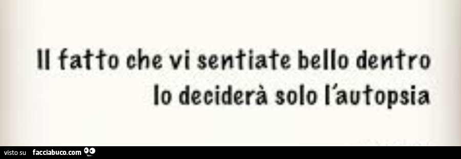 Il fatto che vi sentiate bello dentro lo deciderà solo l'autopsia