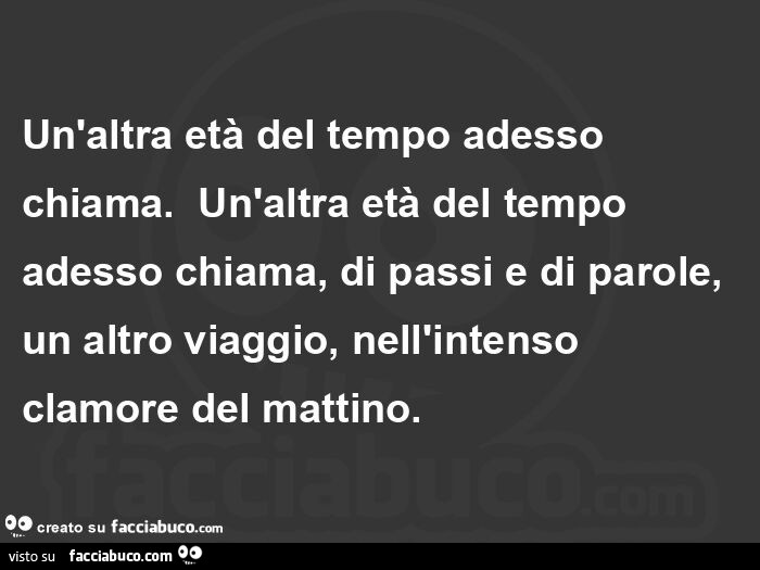 Un'altra età del tempo adesso chiama.   Un'altra età del tempo adesso chiama, di passi e di parole, un altro viaggio, nell'intenso clamore del mattino