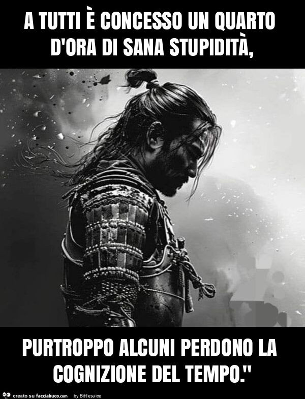 A tutti è concesso un quarto d'ora di sana stupidità, purtroppo alcuni perdono la cognizione del tempo. "