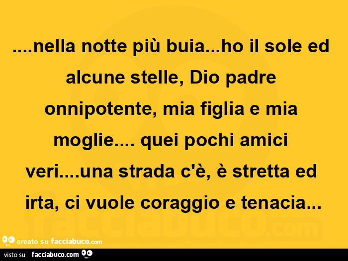 Nella notte più buia… ho il sole ed alcune stelle, dio padre onnipotente, mia figlia e mia moglie… quei pochi amici veri… una strada c'è, è stretta ed irta, ci vuole coraggio e tenacia