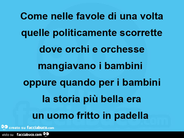 Come nelle favole di una volta quelle politicamente scorrette dove orchi e orchesse mangiavano i bambini  oppure quando per i bambini la storia più bella era un uomo fritto in padella 