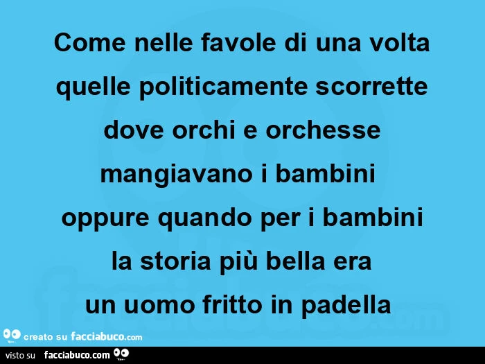 Come nelle favole di una volta quelle politicamente scorrette dove orchi e orchesse mangiavano i bambini  oppure quando per i bambini la storia più bella era un uomo fritto in padella 
