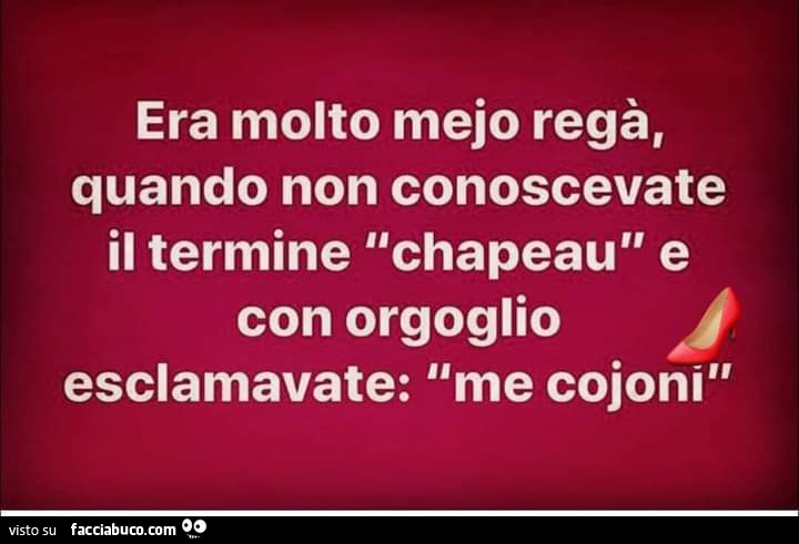 Era molto mejo regà, quando non conoscevate il termine chapeau e con orgoglio esclamavate: me cojoni