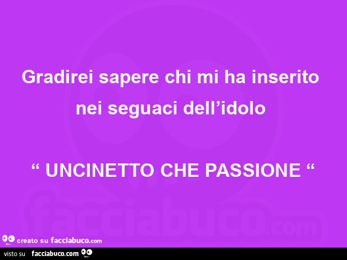 Gradirei sapere chi mi ha inserito nei seguaci dell'idolo  “ uncinetto che passione “