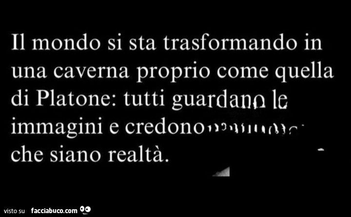 Il mondo si sta trasformando in una caverna proprio come quella di platone: tutti guardano le immagini e credono che siano realtà