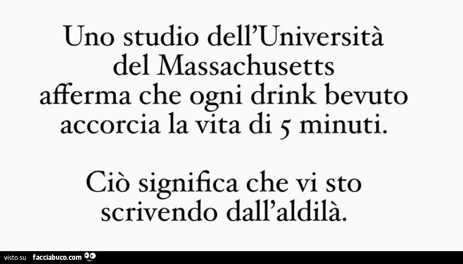 Uno studio dell'università del massachusetts afferma che ogni drink bevuto accorcia la vita di 5 minuti. Ciò significa che vi sto scrivendo dall'aldilà