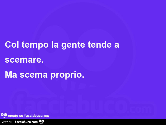 Col tempo la gente tende a scemare. Ma scema proprio