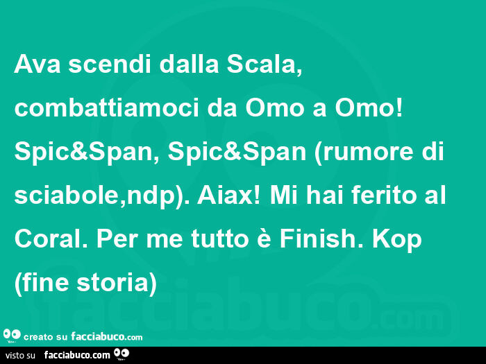 Ava scendi dalla scala, combattiamoci da omo a omo! Spic&span, spic&span (rumore di sciabole, ndp). Aiax! Mi hai ferito al coral. Per me tutto è finish. Kop fine storia