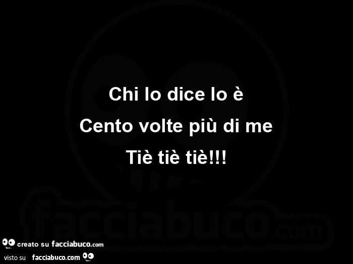 Chi lo dice lo è cento volte più di me tiè tiè tiè