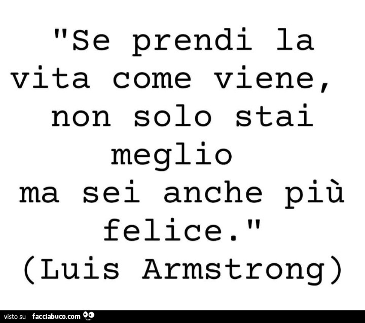 Se prendi la vita come viene, non solo stai meglio ma sei anche più felice. Luis Armstrong