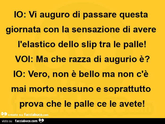 Io: vi auguro di passare questa giornata con la sensazione di avere l'elastico dello slip tra le palle! Voi: ma che razza di augurio è? Io: vero, non è bello ma non c'è mai morto nessuno e soprattutto prova che le palle ce le avete