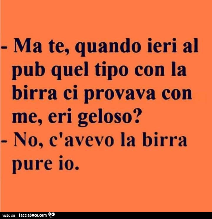 Ma te, quando ieri al pub quel tipo con la birra ci provava con me, eri geloso? No, c'avevo la birra pure io