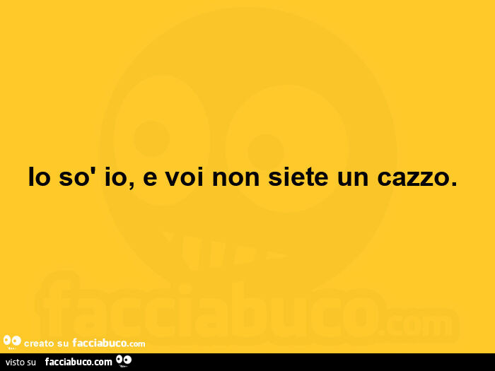 Io sò io, e voi non siete un cazzo.  