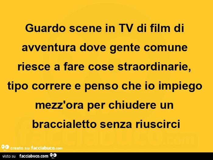 Guardo scene in tv di film di avventura dove gente comune riesce a fare cose straordinarie, tipo correre e penso che io impiego mezz'ora per chiudere un braccialetto senza riuscirci