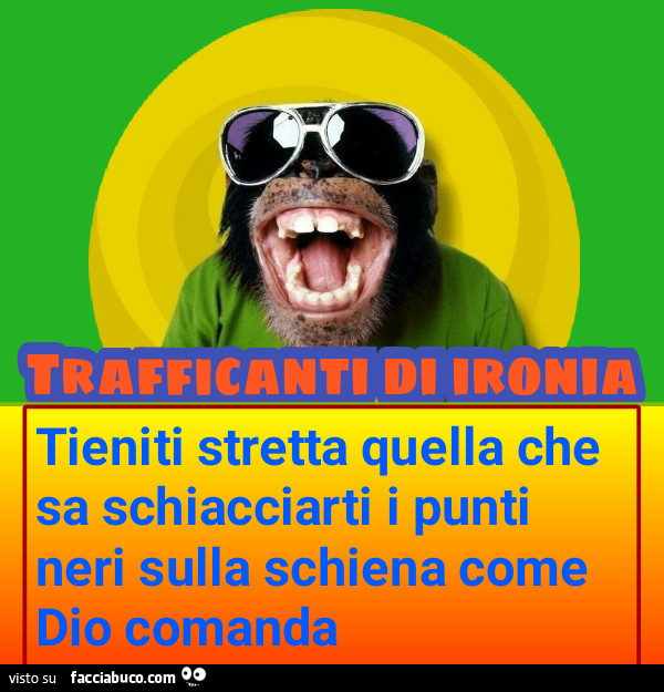 Tieniti stretta quella che sa schiacciarti i punti neri sulla schiena come dio comanda