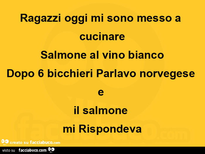 Ragazzi oggi mi sono messo a cucinare salmone al vino bianco dopo 6 bicchieri parlavo norvegese e il salmone mi rispondeva