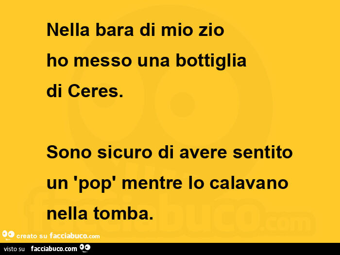 Nella bara di mio zio ho messo una bottiglia di ceres. Sono sicuro di avere sentito un pop mentre lo calavano nella tomba