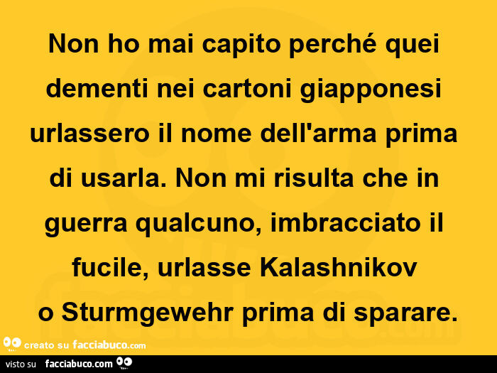 Non ho mai capito perché quei dementi nei cartoni giapponesi urlassero il nome dell'arma prima di usarla. Non mi risulta che in guerra qualcuno, imbracciato il fucile, urlasse kalashnikov o sturmgewehr prima di sparare