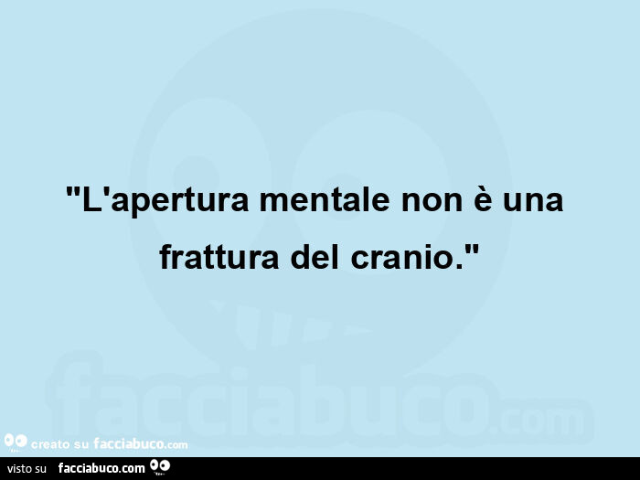 "l'apertura mentale non è una frattura del cranio. "