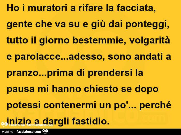 Ho i muratori a rifare la facciata, gente che va su e giù dai ponteggi, tutto il giorno bestemmie, volgarità e parolacce… adesso, sono andati a pranzo… prima di prendersi la pausa mi hanno chiesto se dopo potessi contenermi un po'&helli