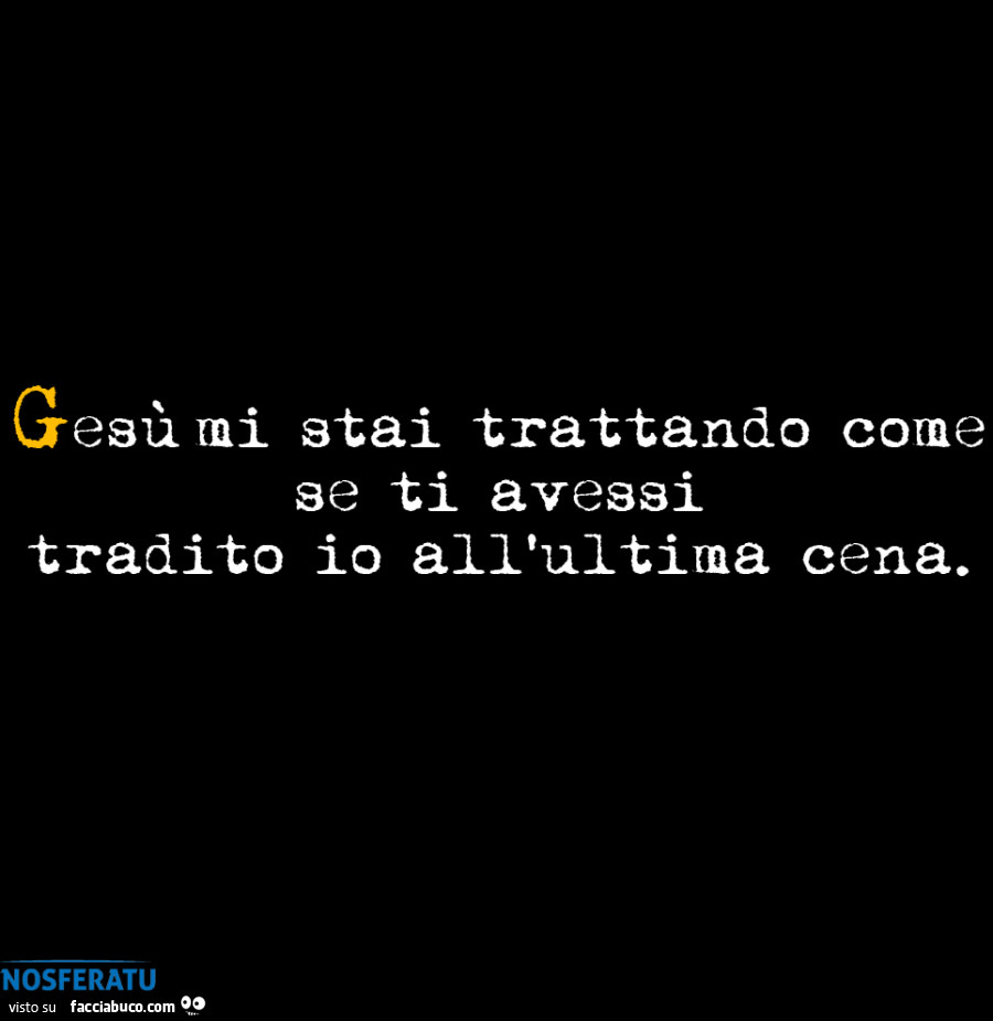 Gesù mi stai trattando come se ti avessi tradito io all'ultima cena