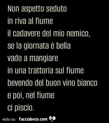 Non aspetto seduto in riva al fiume il cadavere del mio nemico, se la giornata è bella vado a mangiare in una trattoria sul fiume bevendo del buon vino bianco e poi, nel fiume ci piscio