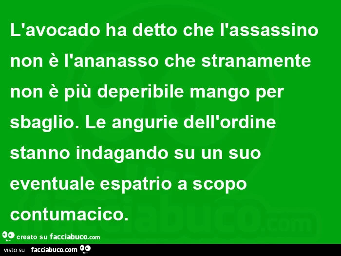 L'avocado ha detto che l'assassino non è l'ananasso che stranamente non è più deperibile mango per sbaglio. Le angurie dell'ordine stanno indagando su un suo eventuale espatrio a scopo contumacico
