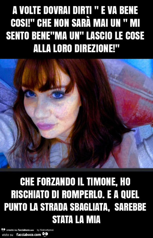 A volte dovrai dirti " e va bene cosi! " Che non sarà mai un " mi sento bene"ma un" lascio le cose alla loro direzione! " Che forzando il timone, ho rischiato di romperlo. E a quel punto la strada sbagliata, sarebbe stata la 