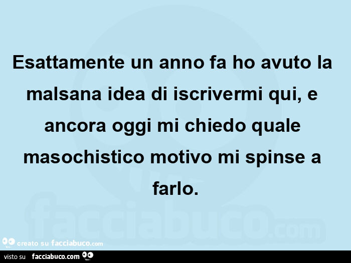 Esattamente un anno fa ho avuto la malsana idea di iscrivermi qui, e ancora oggi mi chiedo quale masochistico motivo mi spinse a farlo