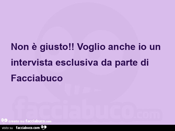 Non è giusto! Voglio anche io un intervista esclusiva da parte di facciabuco