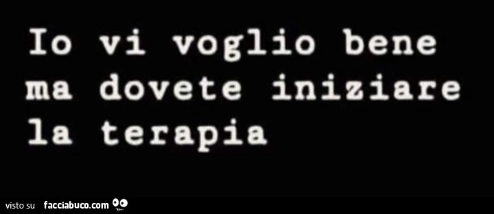 Io vi voglio bene ma dovete iniziare la terapia