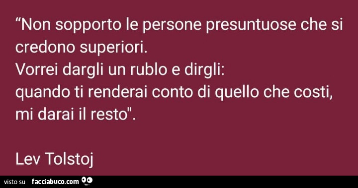 Non sopporto le persone presuntuose che si credono superiori. Vorrei dargli un rublo e dirgli: quando ti renderai conto di quello che costi, mi darai il resto. Lev Tolstoj