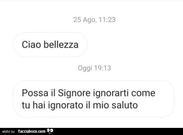 Ciao bellezza. Possa il signore ignorarti come tu hai ignorato il mio saluto