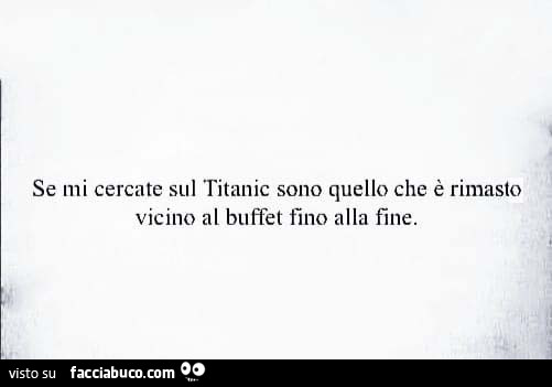 Se mi cercate sul titanic sono quello che è rimasto vicino al buffet fino alla fine