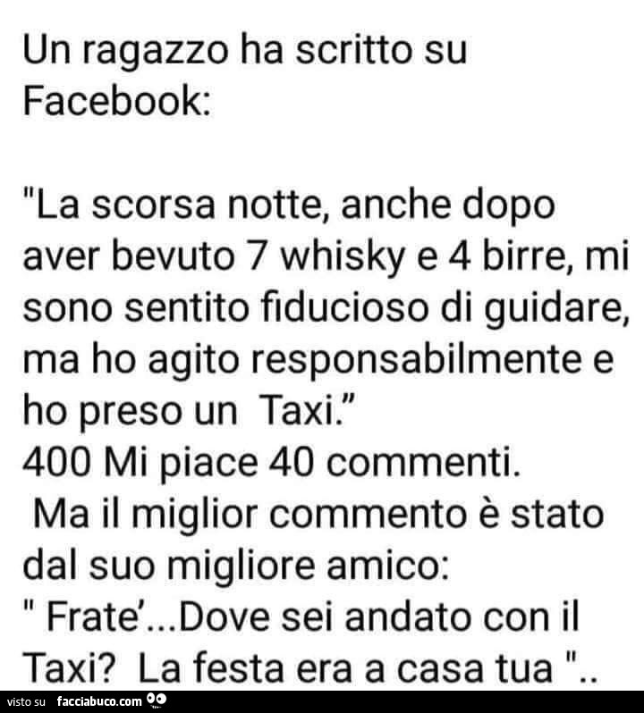 Un ragazzo ha scritto su facebook: la scorsa notte, anche dopo aver bevuto 7 whisky e 4 birre, mi sono sentito fiducioso di guidare, ma ho agito responsabilmente e ho preso un taxi