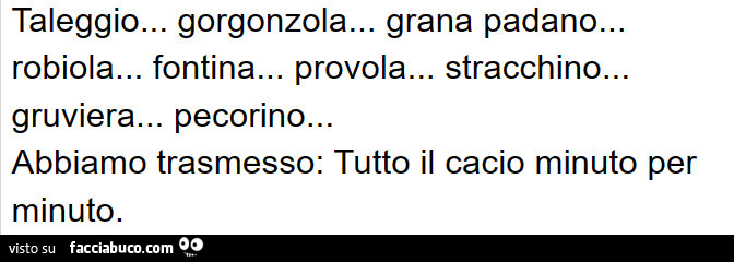 Taleggio… gorgonzola… grana padano… robiola… fontina… provola… stracchino… gruviera… pecorino… abbiamo trasmesso: tutto il cacio minuto per minuto