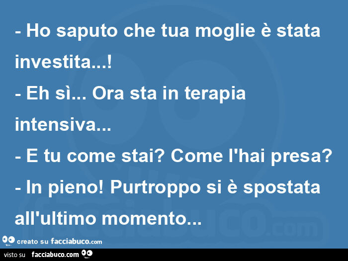 Ho saputo che tua moglie è stata investita… ! - Eh sì… ora sta in terapia intensiva… - e tu come stai? Come l'hai presa? - In pieno! Purtroppo si è spostata all'ultimo momento