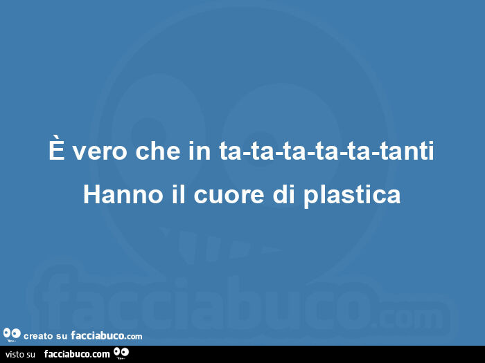 È vero che in ta-ta-ta-ta-ta-tanti hanno il cuore di plastica