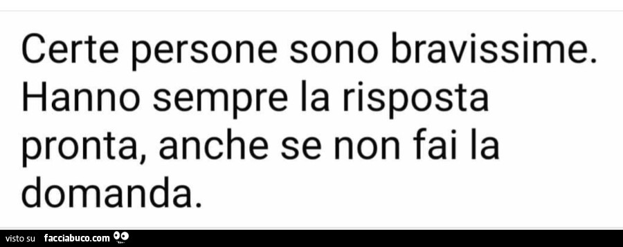 Certe persone sono bravissime. Hanno sempre la risposta pronta, anche se non fai la domanda