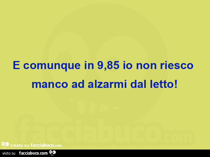 E comunque in 9,85 io non riesco manco ad alzarmi dal letto