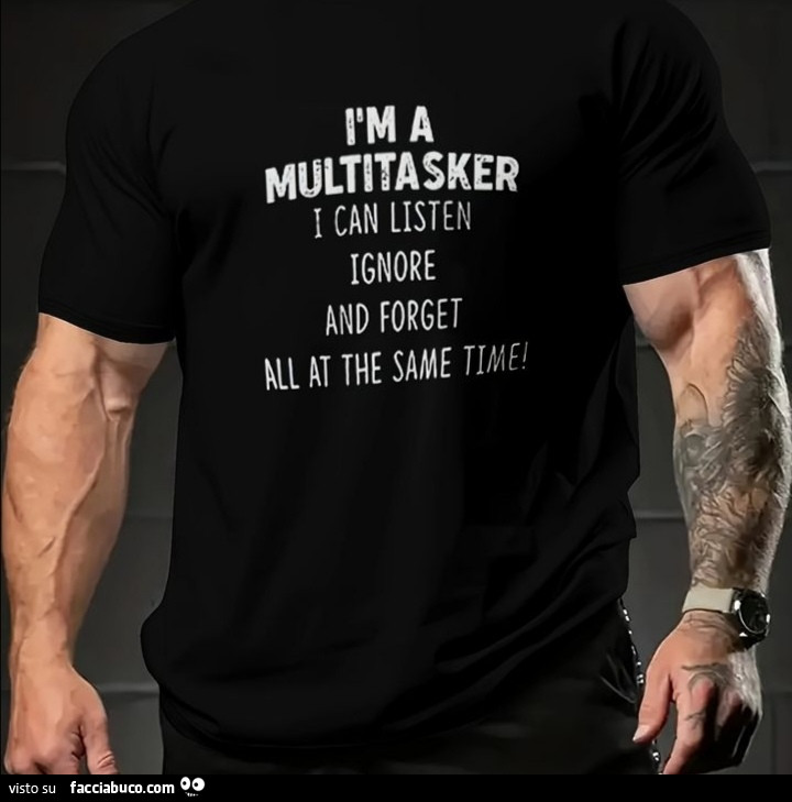 I am multitasker I can listen, ignore, and forget at the same time