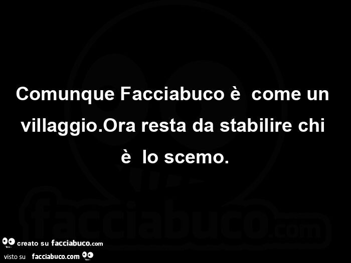 Comunque Facciabuco è come un villaggio. Ora resta da stabilire chi è lo scemo