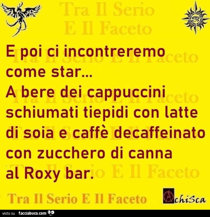 E poi ci incontreremo come star… a bere dei cappuccini schiumati tiepidi con latte di soia e caffè decaffeinato con zucchero di canna al roxy bar