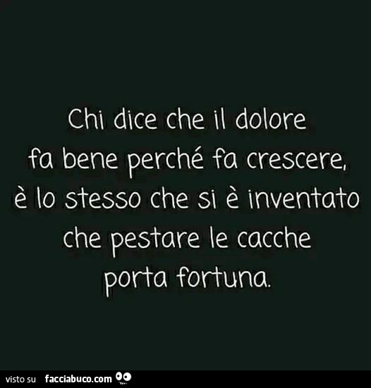 Chi dice che il dolore fa bene perchè fa crescere, è lo stesso che si è inventato che pestare le cacche porta fortuna