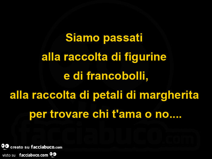 Siamo passati alla raccolta di figurine e di francobolli, alla raccolta di petali di margherita per trovare chi t'ama o no