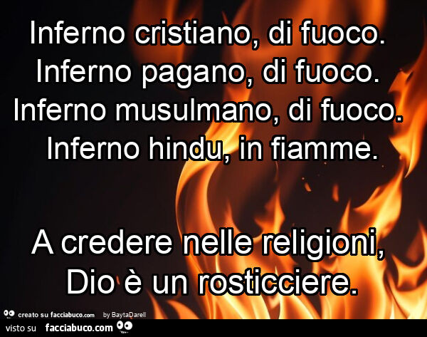 V. Hugo. Inferno cristiano, di fuoco. Inferno pagano, di fuoco. Inferno musulmano, di fuoco. Inferno hindu, in fiamme. A credere nelle religioni, dio è un rosticciere