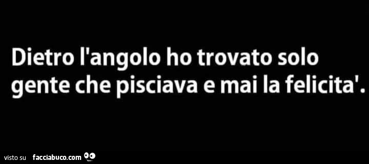 Dietro l'angolo ho trovato solo gente che pisciava e mai la felicità