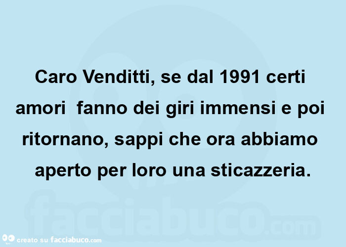 Caro venditti, se dal 1991 certi amori  fanno dei giri immensi e poi ritornano, sappi che ora abbiamo aperto per loro una sticazzeria